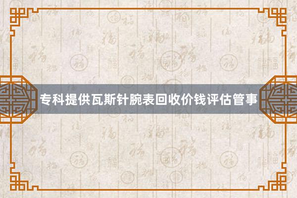 专科提供瓦斯针腕表回收价钱评估管事