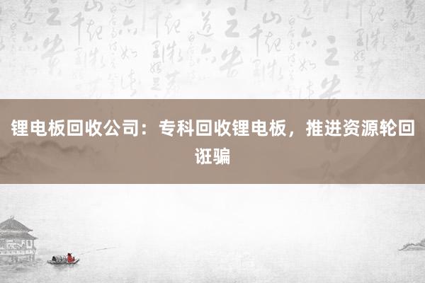 锂电板回收公司：专科回收锂电板，推进资源轮回诳骗