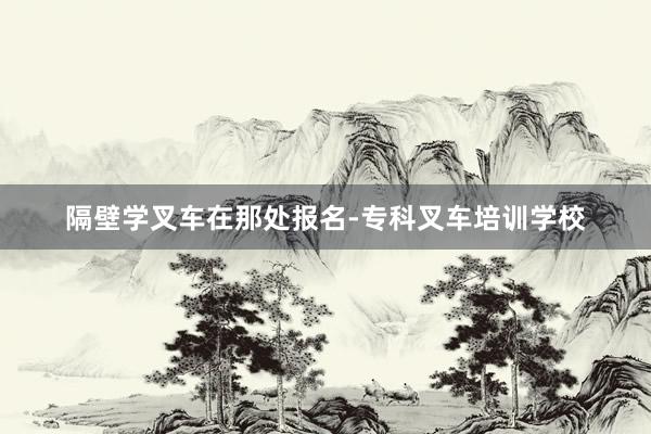 隔壁学叉车在那处报名-专科叉车培训学校