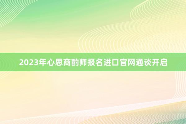 2023年心思商酌师报名进口官网通谈开启
