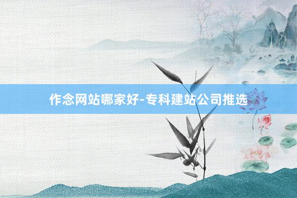 作念网站哪家好-专科建站公司推选