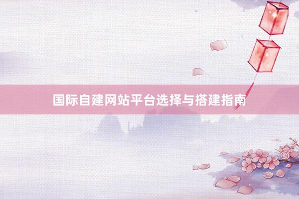 国际自建网站平台选择与搭建指南