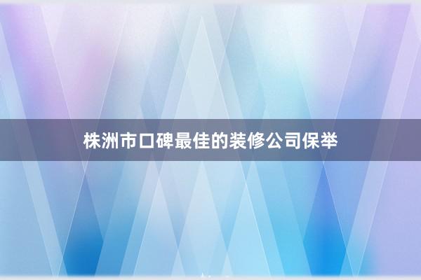 株洲市口碑最佳的装修公司保举